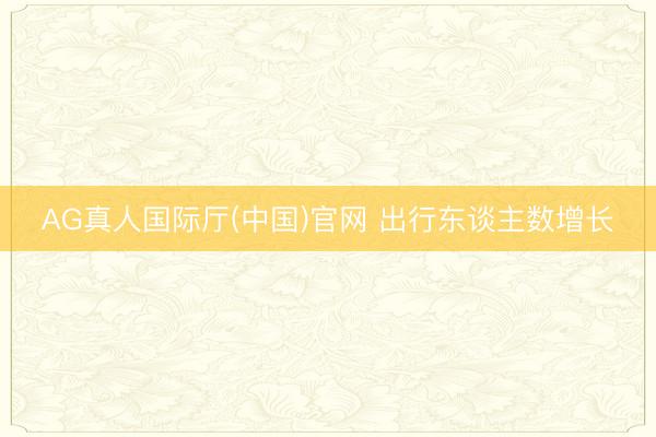 AG真人国际厅(中国)官网 出行东谈主数增长