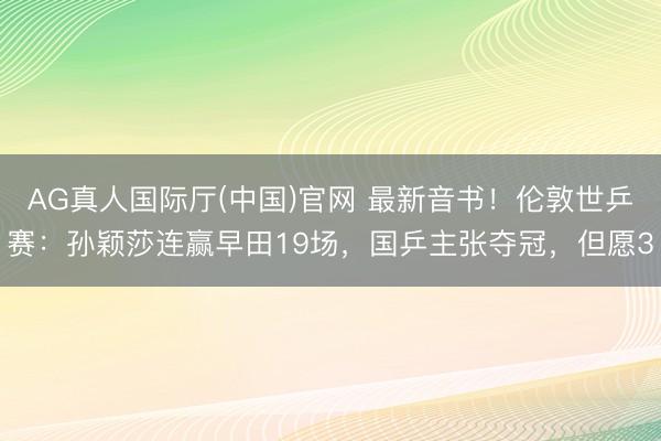 AG真人国际厅(中国)官网 最新音书！伦敦世乒赛：孙颖莎连赢早田19场，国乒主张夺冠，但愿3