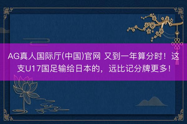 AG真人国际厅(中国)官网 又到一年算分时！这支U17国足输给日本的，远比记分牌更多！