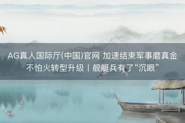 AG真人国际厅(中国)官网 加速结束军事磨真金不怕火转型升级丨舰艇兵有了“沉眼”