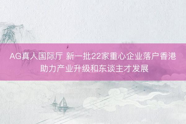 AG真人国际厅 新一批22家重心企业落户香港 助力产业升级和东谈主才发展