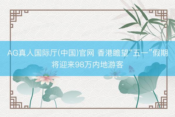AG真人国际厅(中国)官网 香港瞻望“五一”假期将迎来98万内地游客