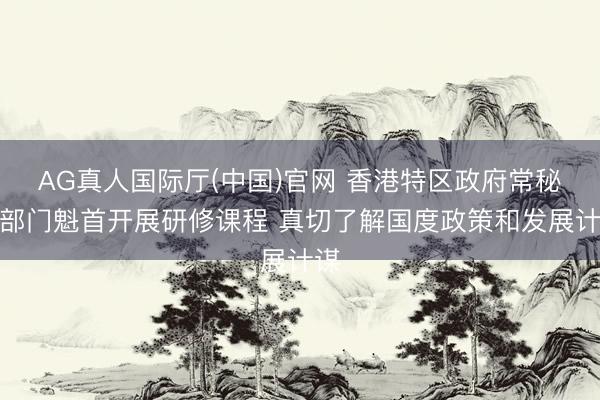 AG真人国际厅(中国)官网 香港特区政府常秘及部门魁首开展研修课程 真切了解国度政策和发展计谋