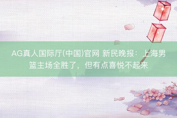 AG真人国际厅(中国)官网 新民晚报：上海男篮主场全胜了，但有点喜悦不起来