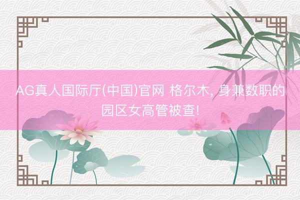 AG真人国际厅(中国)官网 格尔木， 身兼数职的园区女高管被查!