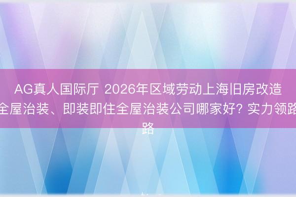 AG真人国际厅 2026年区域劳动上海旧房改造全屋治装、即装即住全屋治装公司哪家好? 实力领路