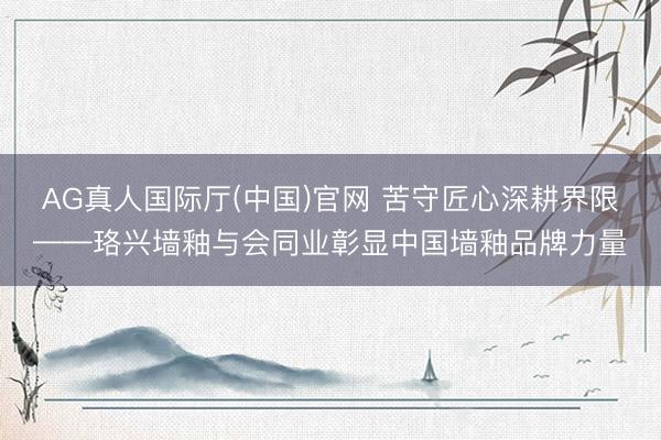AG真人国际厅(中国)官网 苦守匠心深耕界限——珞兴墙釉与会同业彰显中国墙釉品牌力量