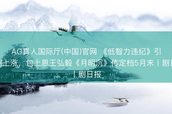 AG真人国际厅(中国)官网 《低智力违纪》引追剧上涨,包上恩王弘毅《月明沉》传定档5月末丨剧日报