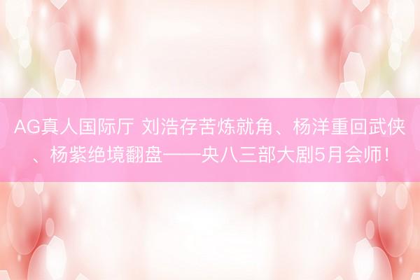 AG真人国际厅 刘浩存苦炼就角、杨洋重回武侠、杨紫绝境翻盘——央八三部大剧5月会师！