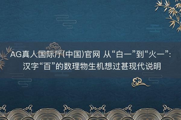 AG真人国际厅(中国)官网 从“白一”到“火一”: 汉字“百”的数理物生机想过甚现代说明