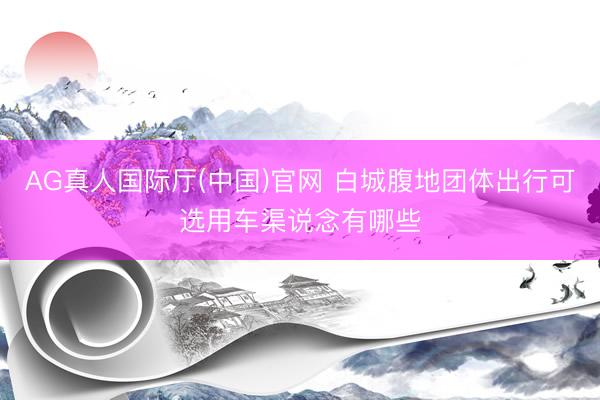 AG真人国际厅(中国)官网 白城腹地团体出行可选用车渠说念有哪些