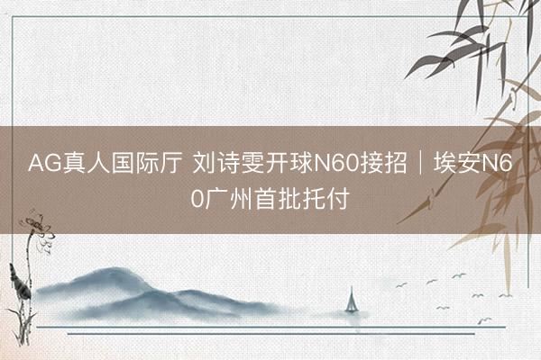 AG真人国际厅 刘诗雯开球N60接招│埃安N60广州首批托付