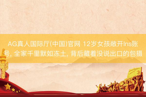 AG真人国际厅(中国)官网 12岁女孩敞开Ins账号， 全家千里默如冻土， 背后藏着没说出口的包摄