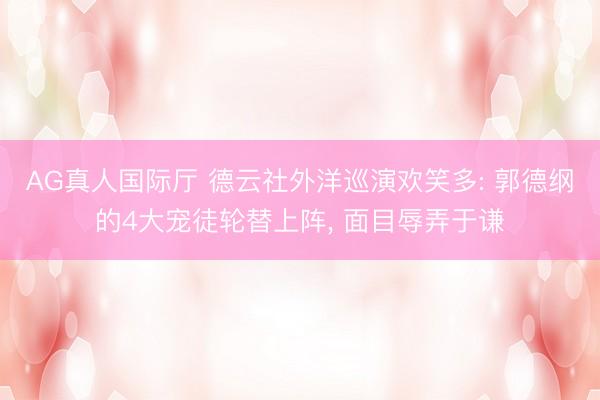 AG真人国际厅 德云社外洋巡演欢笑多: 郭德纲的4大宠徒轮替上阵， 面目辱弄于谦