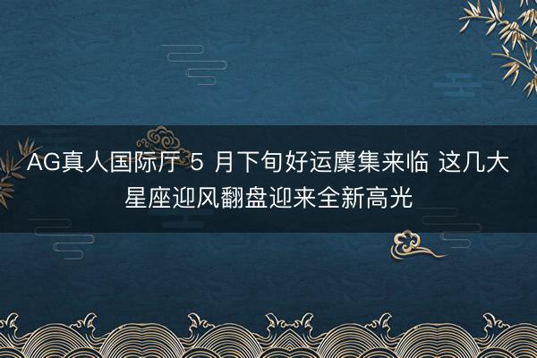 AG真人国际厅 5 月下旬好运麇集来临 这几大星座迎风翻盘迎来全新高光