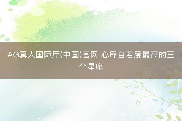 AG真人国际厅(中国)官网 心扉自若度最高的三个星座