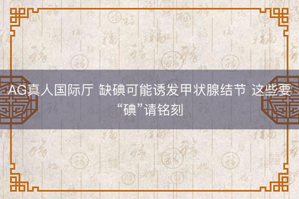 AG真人国际厅 缺碘可能诱发甲状腺结节 这些要“碘”请铭刻