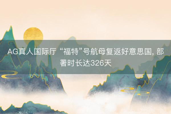 AG真人国际厅 “福特”号航母复返好意思国， 部署时长达326天
