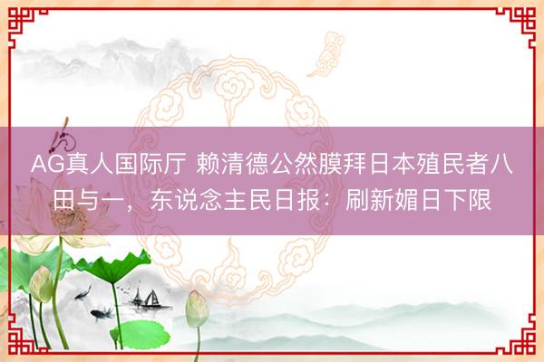 AG真人国际厅 赖清德公然膜拜日本殖民者八田与一，东说念主民日报：刷新媚日下限