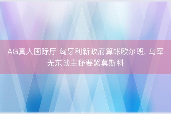AG真人国际厅 匈牙利新政府算帐欧尔班， 乌军无东谈主秘要紧莫斯科