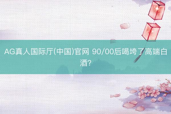AG真人国际厅(中国)官网 90/00后喝垮了高端白酒？