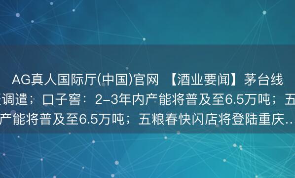 AG真人国际厅(中国)官网 【酒业要闻】茅台线下门店及i茅台开售时辰调遣；口子窖：2-3年内产能将普及至6.5万吨；五粮春快闪店将登陆重庆…
