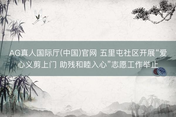 AG真人国际厅(中国)官网 五里屯社区开展“爱心义剪上门 助残和睦入心”志愿工作举止