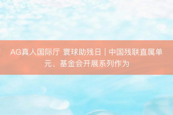 AG真人国际厅 寰球助残日 | 中国残联直属单元、基金会开展系列作为