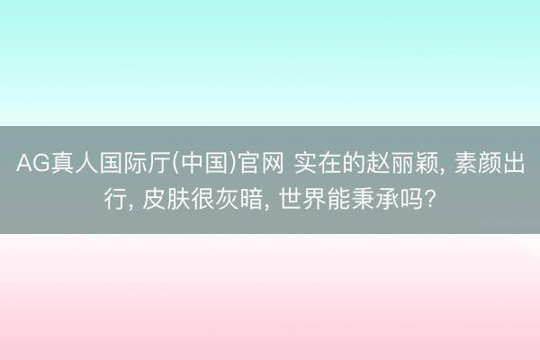 AG真人国际厅(中国)官网 实在的赵丽颖， 素颜出行， 皮肤很灰暗， 世界能秉承吗?