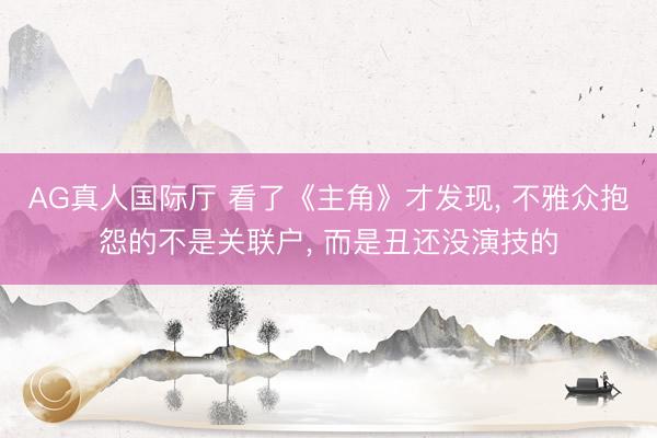 AG真人国际厅 看了《主角》才发现， 不雅众抱怨的不是关联户， 而是丑还没演技的