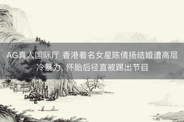 AG真人国际厅 香港着名女星陈倩扬结婚遭高层冷暴力， 怀胎后径直被踢出节目