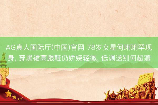 AG真人国际厅(中国)官网 78岁女星何琍琍罕现身， 穿黑裙高跟鞋仍娇娆轻微， 低调送别何超蕸