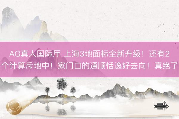 AG真人国际厅 上海3地面标全新升级！还有2个计算斥地中！家门口的通顺恬逸好去向！真绝了