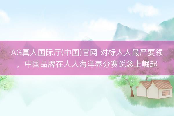 AG真人国际厅(中国)官网 对标人人最严要领，中国品牌在人人海洋养分赛说念上崛起