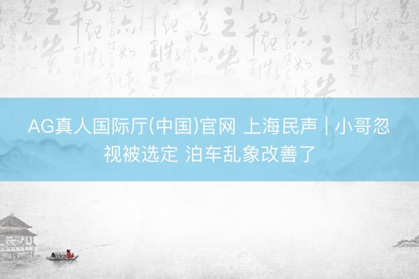 AG真人国际厅(中国)官网 上海民声 | 小哥忽视被选定 泊车乱象改善了