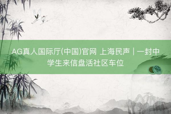 AG真人国际厅(中国)官网 上海民声 | 一封中学生来信盘活社区车位