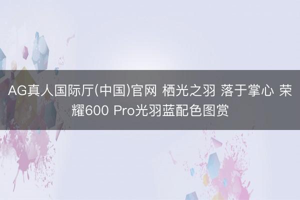 AG真人国际厅(中国)官网 栖光之羽 落于掌心 荣耀600 Pro光羽蓝配色图赏