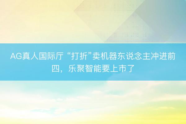 AG真人国际厅 “打折”卖机器东说念主冲进前四,乐聚智能要上市了