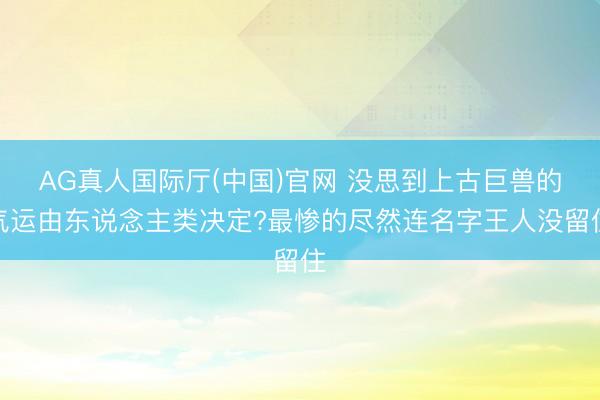 AG真人国际厅(中国)官网 没思到上古巨兽的气运由东说念主类决定?最惨的尽然连名字王人没留住