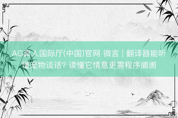 AG真人国际厅(中国)官网 微言 | 翻译器能听懂宠物谈话? 读懂它情意更需程序阛阓
