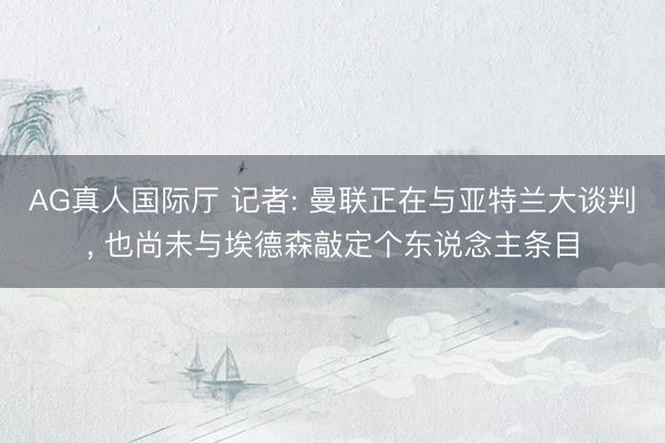 AG真人国际厅 记者: 曼联正在与亚特兰大谈判， 也尚未与埃德森敲定个东说念主条目