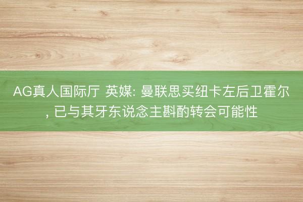 AG真人国际厅 英媒: 曼联思买纽卡左后卫霍尔， 已与其牙东说念主斟酌转会可能性