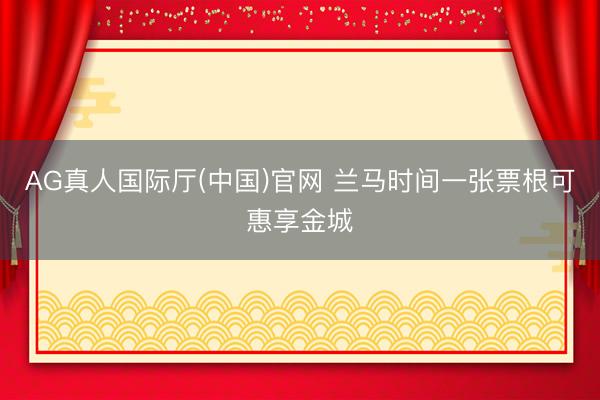 AG真人国际厅(中国)官网 兰马时间一张票根可惠享金城