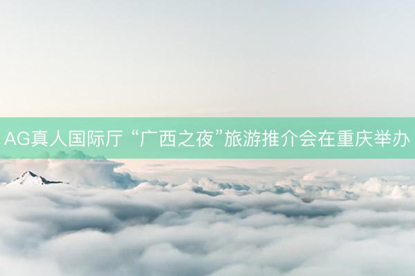 AG真人国际厅 “广西之夜”旅游推介会在重庆举办