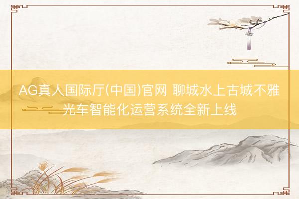 AG真人国际厅(中国)官网 聊城水上古城不雅光车智能化运营系统全新上线