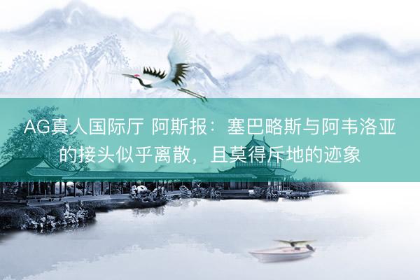 AG真人国际厅 阿斯报:塞巴略斯与阿韦洛亚的接头似乎离散,且莫得斥地的迹象