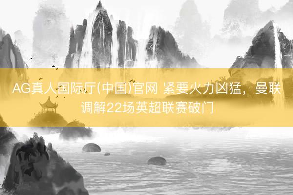 AG真人国际厅(中国)官网 紧要火力凶猛，曼联调解22场英超联赛破门