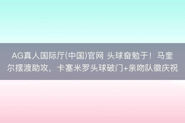 AG真人国际厅(中国)官网 头球奋勉于！马奎尔摆渡助攻，卡塞米罗头球破门+亲吻队徽庆祝