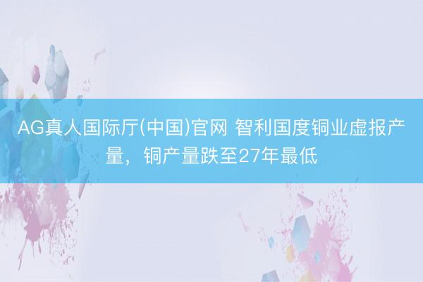 AG真人国际厅(中国)官网 智利国度铜业虚报产量，铜产量跌至27年最低