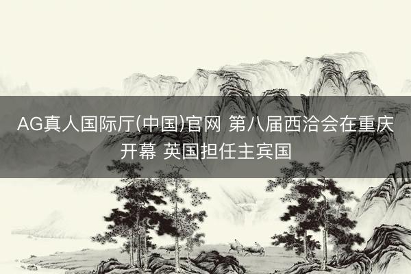 AG真人国际厅(中国)官网 第八届西洽会在重庆开幕 英国担任主宾国